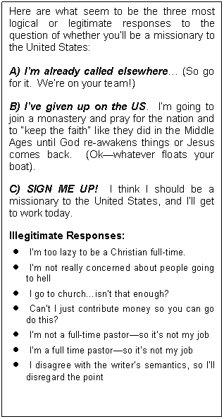 Text Box: Here are what seem to be the three most logical or legitimate responses to the question of whether you’ll be a missionary to the United States:
A) I’m already called elsewhere… (So go for it.  We’re on your team!)
B) I’ve given up on the US.  I’m going to join a monastery and pray for the nation and to “keep the faith” like they did in the Middle Ages until God re-awakens things or Jesus comes back.  (Ok—whatever floats your boat).
C) SIGN ME UP!  I think I should be a missionary to the United States, and I’ll get to work today.
Illegitimate Responses:
•	I’m too lazy to be a Christian full-time.
•	I’m not really concerned about people going to hell
•	I go to church…isn’t that enough?
•	Can’t I just contribute money so you can go do this?
•	I’m not a full-time pastor—so it’s not my job
•	I’m a full time pastor—so it’s not my job
•	I disagree with the writer’s semantics, so I’ll disregard the point
